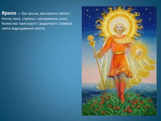 Ярило — бог весни, весняного світла і
тепла; юна, стрімка і некерована сила;
божество пристрасті і родючості. Символ
свята відродження життя.
 
