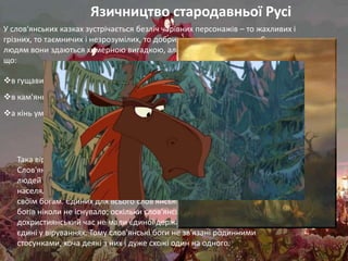 Язичництво стародавньої Русі
У слов'янських казках зустрічається безліч чарівних персонажів – то жахливих і
грізних, то таємничих і незрозумілих, то добрих і готових допомогти. Сучасним
людям вони здаються химерною вигадкою, але за старих часів на Русі свято вірили,
що:

в гущавині лісу знаходиться хата Баби Яги,
в кам'яних горах мешкає змій, що викрадає красунь
а кінь уміє говорити людським голоом.




   Така віра отримала назву язичництво, тобто «народна віра».
   Слов'яни-язичники поклонялися стихіям, вірили в спорідненість
   людей з різними тваринами, приносили жертви божествам, що
   населяли все довкола. Кожне слов'янське плем'я молилося
   своїм богам. Єдиних для всього слов'янського світу уявлень про
   богів ніколи не існувало: оскільки слов'янські племена в
   дохристиянський час не мали єдиної держави, вони не були
   єдині у віруваннях. Тому слов'янські боги не зв'язані родинними
   стосунками, хоча деякі з них і дуже схожі один на одного.
 