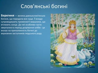 Слов'янські богині
Берегиня — велика давньослов'янська
богиня, що породила все суще. Її всюди
супроводжують променисті вершники, що
втілюють сонце. До неї особливо часто
зверталися в період дозрівання хлібів - це
вказує на приналежність богині до
верховних заступників людського роду.
 