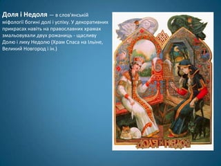 Доля і Недоля — в слов'янській
міфології богині долі і успіху. У декоративних
прикрасах навіть на православних храмах
змальовували двух рожаниць - щасливу
Долю і лиху Недолю (Храм Спаса на Ільіне,
Великий Новгород і ін.)
 