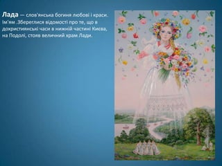 Лада — слов'янська богиня любові і краси.
Ім'ям .Збереглися відомості про те, що в
дохристиянські часи в нижній частині Києва,
на Подолі, стояв величний храм Лади.
 