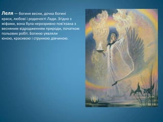 Леля — богиня весни, дочка богині
краси, любові і родючості Лади. Згідно з
міфами, вона була нерозривно пов'язана з
весняним відродженням природи, початком
польових робіт. Богиню уявляли
юною, красивою і стрункою дівчиною.
 