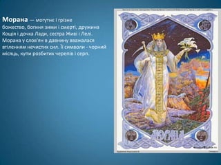 Морана — могутнє і грізне
божество, богиня зими і смерті, дружина
Кощія і дочка Лади, сестра Живі і Лелі.
Морана у слов'ян в давнину вважалася
втіленням нечистих сил. Її символи - чорний
місяць, купи розбитих черепів і серп.
 