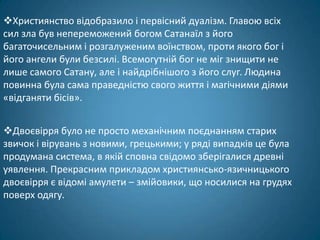 Християнство відобразило і первісний дуалізм. Главою всіх
сил зла був непереможений богом Сатанаїл з його
багаточисельним і розгалуженим воїнством, проти якого бог і
його ангели були безсилі. Всемогутній бог не міг знищити не
лише самого Сатану, але і найдрібнішого з його слуг. Людина
повинна була сама праведністю свого життя і магічними діями
«відганяти бісів».


Двоєвірря було не просто механічним поєднанням старих
звичок і вірувань з новими, грецькими; у ряді випадків це була
продумана система, в якій сповна свідомо зберігалися древні
уявлення. Прекрасним прикладом християнсько-язичницького
двоєвірря є відомі амулети – змійовики, що носилися на грудях
поверх одягу.
 