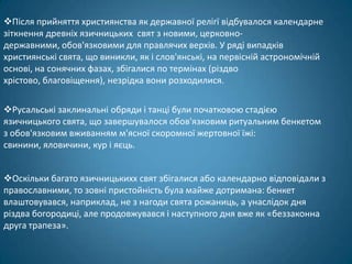 Після прийняття християнства як державної релігї відбувалося календарне
зіткнення древніх язичницьких свят з новими, церковно-
державними, обов'язковими для правлячих верхів. У ряді випадків
християнські свята, що виникли, як і слов'янські, на первісній астрономічній
основі, на сонячних фазах, збігалися по термінах (різдво
хрістово, благовіщення), незрідка вони розходилися.

Русальські заклинальні обряди і танці були початковою стадією
язичницького свята, що завершувалося обов'язковим ритуальним бенкетом
з обов'язковим вживанням м'ясної скоромної жертовної їжі:
свинини, яловичини, кур і яєць.


Оскільки багато язичницькихх свят збігалися або календарно відповідали з
православними, то зовні пристойність була майже дотримана: бенкет
влаштовувався, наприклад, не з нагоди свята рожаниць, а унаслідок дня
різдва богородиці, але продовжувався і наступного дня вже як «беззаконна
друга трапеза».
 