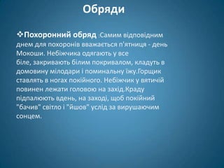 Обряди
Похоронний обряд :Самим відповідним
днем для похоронів вважається п'ятниця - день
Мокоши. Небіжчика одягають у все
біле, закривають білим покривалом, кладуть в
домовину мілодари і поминальну їжу.Горщик
ставлять в ногах покійного. Небіжчик у вятичій
повинен лежати головою на захід.Краду
підпалюють вдень, на заході, щоб покійний
"бачив" світло і "йшов" услід за вирушаючим
сонцем.
 