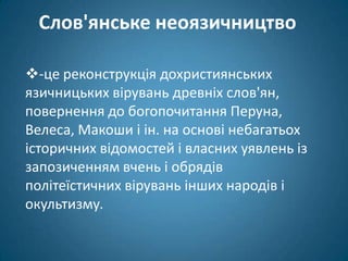 Слов'янське неоязичництво

-це реконструкція дохристиянських
язичницьких вірувань древніх слов'ян,
повернення до богопочитання Перуна,
Велеса, Макоши і ін. на основі небагатьох
історичних відомостей і власних уявлень із
запозиченням вчень і обрядів
політеїстичних вірувань інших народів і
окультизму.
 