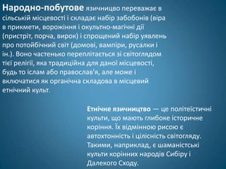 Народно-побутове язичницво переважає в
сільській місцевості і складає набір забобонів (віра
в прикмети, ворожіння і окультно-магічні дії
(пристріт, порча, вирок) і спрощений набір уявлень
про потойбічний світ (домові, вампіри, русалки і
ін.). Воно частенько переплітається зі світоглядом
тієї релігії, яка традиційна для даної місцевості,
будь то іслам або православ'я, але може і
включатися як органічна складова в місцевий
етнічний культ.

                          Етнічне язичництво — це політеїстичні
                          культи, що мають глибоке історичне
                          коріння. Їх відмінною рисою є
                          автохтонність і цілісність світогляду.
                          Такими, наприклад, є шаманістські
                          культи корінних народів Сибіру і
                          Далекого Сходу.
 