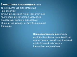 Екологічна язичницька течія:
організаціям, що відносяться до
них, властиво
окультний, синкретичний, квазіетнічний
політеїстичний світогляд з ідеологією
екологизма. До таких відносяться
общини, що входять в «Круг Язичницької
Традиції».


                           Націоналістична течія включає
                           релігійні і політичні організації, що
                           мають синкретичний, квазіетнічний
                           політеїстичний світогляд з
                           ідеологією націоналізму.
 