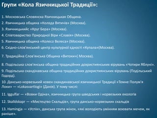 Групи «Кола Язичницької Традиції»:
1. Московська Словянска Язичницькая Община.
2. Язичницька община «Коляда Вятичів» (Москва).
3. Язичницькийс «Круг Бера» (Москва).
4. Співтовариство Природної Віри «Славія» (Москва).
5. Язичницька община «Колесо Велеса» (Москва).
6. Східно-слов'янський центр культурної єдності «Купала»(Москва).

7. Традиційна Слов'янська Община «Витоки»( Москва).

8. Подільська слов'янська община традиційних дохристиянських вірувань «Чотири Яблуні».
9. Подільська скандінавська община традиційних дохристиянських вірувань (Подільський
Годорд).
10. Дансько-норвезький ковен скандинавської язичницької Традиції «Темне Полум'я
Локи» — «Lokasvartlogi» (Данія). У тому числі:
11. Iggulfar — «Вовки Одіна», язичницька група шведських і норвезьких екологів
12. Skalldskapr — «Мистецтво Скальдів», група дансько-норвезьких скальдів
13. Hamingja — «Успіх», данська група жінок, «які володіють умінням воювати мечем, як
раніше».
 