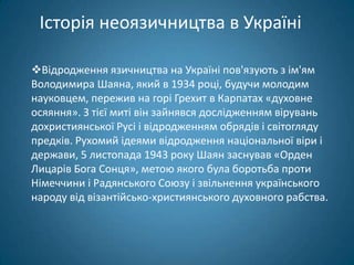 Історія неоязичництва в Україні

Відродження язичництва на Україні пов'язують з ім'ям
Володимира Шаяна, який в 1934 році, будучи молодим
науковцем, пережив на горі Грехит в Карпатах «духовне
осяяння». З тієї миті він зайнявся дослідженням вірувань
дохристиянської Русі і відродженням обрядів і світогляду
предків. Рухомий ідеями відродження національної віри і
держави, 5 листопада 1943 року Шаян заснував «Орден
Лицарів Бога Сонця», метою якого була боротьба проти
Німеччини і Радянського Союзу і звільнення українського
народу від візантійсько-християнського духовного рабства.
 
