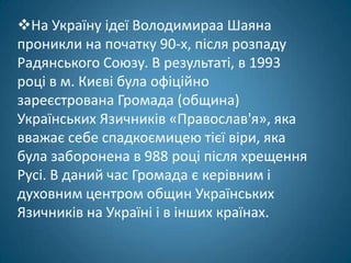 На Україну ідеї Володимираа Шаяна
проникли на початку 90-х, після розпаду
Радянського Союзу. В результаті, в 1993
році в м. Києві була офіційно
зареєстрована Громада (община)
Українських Язичників «Православ'я», яка
вважає себе спадкоємицею тієї віри, яка
була заборонена в 988 році після хрещення
Русі. В даний час Громада є керівним і
духовним центром общин Українських
Язичників на Україні і в інших країнах.
 