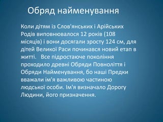 Обряд найменування
Коли дітям із Слов'янських і Арійських
Родів виповнювалося 12 років (108
місяців) і вони досягали зросту 124 см, для
дітей Великої Раси починався новий етап в
житті. Все підростаюче покоління
проходило древні Обряди Повноліття і
Обряди Найменування, бо наші Предки
вважали ім'я важливою частиною
людської особи. Ім'я визначало Дорогу
Людини, його призначення.
 