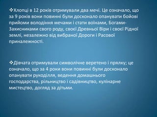 Хлопці в 12 років отримували два мечі. Це означало, що
за 9 років вони повинні були досконало опанувати бойові
прийоми володіння мечами і стати воїнами, Богами-
3aхисниками свого роду, своєї Древньої Віри і своєї Рідної
землі, незалежно від вибраної Дороги і Расової
приналежності.



Дівчата отримували символічне веретено і прялку; це
означало, що за 4 роки вони повинні були досконало
опанувати рукоділля, ведення домашнього
господарства, рільництво і садівництво, кулінарне
мистецтво, догляд за дітьми.
 