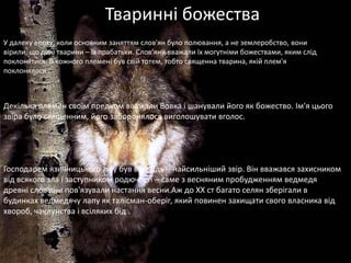 Тваринні божества
У далеку епоху, коли основним заняттям слов'ян було полювання, а не землеробство, вони
вірили, що дикі тварини – їх прабатьки. Слов'яни вважали їх могутніми божествами, яким слід
поклонятися. В кожного племені був свій тотем, тобто священна тварина, якій плем'я
поклонялося .



Декілька племен своїм предком вважали Вовка і шанували його як божество. Ім'я цього
звіра було священним, його заборонялося виголошувати вголос.




Господарем язичницького лісу був ведмідь – найсильніший звір. Він вважався захисником
від всякого зла і заступником родючості – саме з весняним пробудженням ведмедя
древні слов'яни пов'язували настання весни.Аж до ХХ ст багато селян зберігали в
будинках ведмедячу лапу як талісман-оберіг, який повинен захищати свого власника від
хвороб, чаклунства і всіляких бід .
 