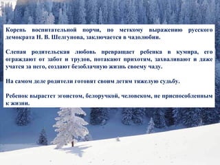 Корень воспитательной порчи, по меткому выражению русского демократа Н. В. Шелгунова, заключается в чадолюбии.  Слепая родительская любовь превращает ребенка в кумира, его ограждают от забот и трудов, потакают прихотям, захваливают и даже учатся за него, создают безоблачную жизнь своему чаду.  На самом деле родители готовят своим детям тяжелую судьбу.  Ребенок вырастет эгоистом, белоручкой, человеком, не приспособленным к жизни.  