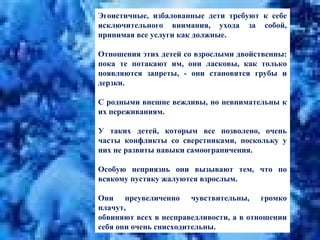 Эгоистичные, избалованные дети требуют к себе исключительного внимания, ухода за собой, принимая все услуги как должные.  Отношения этих детей со взрослыми двойственны: пока те потакают им, они ласковы, как только появляются запреты, - они становятся грубы и дерзки.  С родными внешне вежливы, но невнимательны к их переживаниям.  У таких детей, которым все позволено, очень часты конфликты со сверстниками, поскольку у них не развиты навыки самоограничения.  Особую неприязнь они вызывают тем, что по всякому пустяку жалуются взрослым.  Они преувеличенно чувствительны, громко плачут,  обвиняют всех в несправедливости, а в отношении себя они очень снисходительны. 