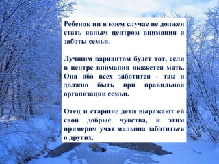 Ребенок ни в коем случае не должен стать явным центром внимания и заботы семьи.  Лучшим вариантом будет тот, если в центре внимания окажется мать. Она обо всех заботится - так и должно быть при правильной организации семьи.  Отец и старшие дети выражают ей свои добрые чувства, и этим примером учат малыша заботиться о других. 