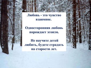 Любовь - это чувство взаимное.  Односторонняя любовь порождает эгоизм. Не научите детей любить, будете страдать на старости лет. 