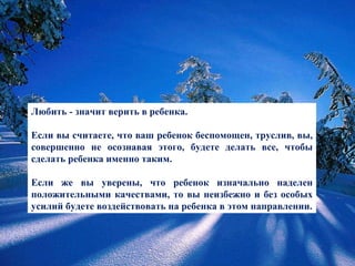 Любить - значит верить в ребенка.  Если вы считаете, что ваш ребенок беспомощен, труслив, вы, совершенно не осознавая этого, будете делать все, чтобы сделать ребенка именно таким.  Если же вы уверены, что ребенок изначально наделен положительными качествами, то вы неизбежно и без особых усилий будете воздействовать на ребенка в этом направлении. 
