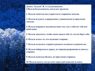 Десять "нельзя" В. А. Сухомлинского Нельзя бездельничать, когда все трудятся. 2. Нельзя смеяться над старостью и старшими людьми. 3. Нельзя вступать в пререкания с уважаемыми и взрослыми людьми. 4. Нельзя выражать неудовольствие тем, что у тебя нет той или иной вещи. 5. Нельзя допускать, чтобы мама давала тебе то, что не берет себе. 6. Нельзя делать то, что осуждают старшие. 7. Нельзя оставлять старшего родного человека в одиночестве. 8. Нельзя собираться в дорогу, не спросив разрешения и совета у старших. 9. Нельзя садиться обедать, не пригласив старшего. 10. Нельзя сидеть, когда стоит взрослый пожилой человек. 