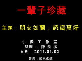 一輩子珍藏 音樂： 梁祝化蝶 小  傑  工  作  室 整理 ： 陳 長 城 日期： 2011.01.02 主題： 朋友如蘭；認識真好 