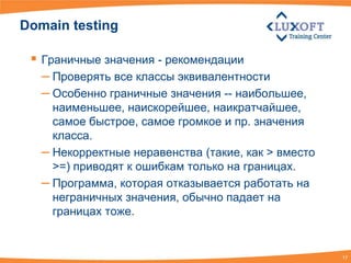 Domain testing

  Граничные значения - рекомендации
   – Проверять все классы эквивалентности
   – Особенно граничные значения -- наибольшее,
     наименьшее, наискорейшее, наикратчайшее,
     самое быстрое, самое громкое и пр. значения
     класса.
   – Некорректные неравенства (такие, как > вместо
     >=) приводят к ошибкам только на границах.
   – Программа, которая отказывается работать на
     неграничных значения, обычно падает на
     границах тоже.


                                                     17
 