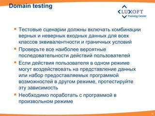 Domain testing


  Тестовые сценарии должны включать комбинации
     верных и неверных входных данных для всех
     классов эквивалентности и граничных условий
    Проверьте все наиболее вероятные
     последовательности действий пользователей
    Если действия пользователя в одном режиме
     могут воздействовать на представление данных
     или набор предоставляемых программой
     возможностей в другом режиме, протестируйте
     эту зависимость
    Необходимо поработать с программой в
     произвольном режиме

                                                    18
 