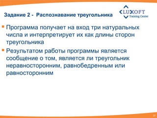 Задание 2 - Распознавание треугольника

 Программа получает на вход три натуральных
  числа и интерпретирует их как длины сторон
  треугольника
 Результатом работы программы является
  сообщение о том, является ли треугольник
  неравносторонним, равнобедренным или
  равносторонним




                                               27
 