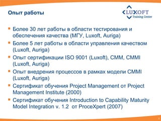 Опыт работы


 Более 30 лет работы в области тестирования и
    обеспечения качества (МГУ, Luxoft, Auriga)
   Более 5 лет работы в области управления качеством
    (Luxoft, Auriga)
   Опыт cертификации ISO 9001 (Luxoft), CMM, CMMI
    (Luxoft, Auriga)
   Опыт внедрения процессов в рамках модели CMMI
    (Luxoft, Auriga)
   Сертификат обучения Project Management от Project
    Management Institute (2000)
   Сертификат обучения Introduction to Capability Maturity
    Model Integration v. 1.2 от ProceXpert (2007)

                                                              3
 