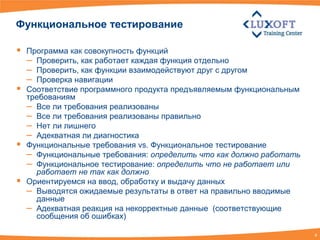 Функциональное тестирование

   Программа как совокупность функций
    – Проверить, как работает каждая функция отдельно
    – Проверить, как функции взаимодействуют друг с другом
    – Проверка навигации
   Соответствие программного продукта предъявляемым функциональным
    требованиям
    – Все ли требования реализованы
    – Все ли требования реализованы правильно
    – Нет ли лишнего
    – Адекватная ли диагностика
   Функциональные требования vs. Функциональное тестирование
    – Функциональные требования: определить что как должно работать
    – Функциональное тестирование: определить что не работает или
      работает не так как должно
   Ориентируемся на ввод, обработку и выдачу данных
    – Выводятся ожидаемые результаты в ответ на правильно вводимые
      данные
    – Адекватная реакция на некорректные данные (соответствующие
      сообщения об ошибках)

                                                                      4
 