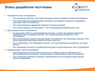Этапы разработки тест-плана

1. Разработка плана тестирования
     – Тест менеджер поручает тест-проектировщику начать разработку плана тестирования
     – Тест-проектировщик разрабатывает методику тестирования продукта и определяет
          структуру плана тестирования
       – Тест-проектировщик оформляет каждый тестовый сценарий
       – Тест-проектировщик согласовывает с тест-менеджером разработанный план
2.   Детализация плана тестирования
       – По окончании работ по проектированию системы, а также при каждом изменении
          требований тест менеджер поручает тест-проектировщику доработать план
          тестирования
       – При использовании средств автоматизации тестирования тест менеджер поручает тест-
          проектировщику подготовку набора тестовых скриптов
       – Если необходимо, тест менеджер поручает тест-проектировщику разработку тестовых
          данных
       – Тест менеджер согласует с руководителем проекта подготовленный план тестирования
3.   Корректировка плана тестирования
       – При обнаружении неточностей, неполноты и ошибок в ходе тестирования тест-
          проектировщик консультирует тестировщиков и дорабатывает план тестирования
       – Тест-менеджер принимает решение о необходимости согласования новой версии
          плана тестирования




                                                                                             6
 