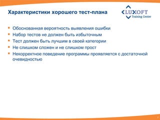Характеристики хорошего тест-плана

   Обоснованная вероятность выявления ошибки
   Набор тестов не должен быть избыточным
   Тест должен быть лучшим в своей категории
   Не слишком сложен и не слишком прост
   Некорректное поведение программы проявляется с достаточной
    очевидностью




                                                                 7
 