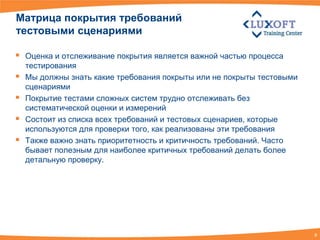 Матрица покрытия требований
тестовыми сценариями

   Оценка и отслеживание покрытия является важной частью процесса
    тестирования
   Мы должны знать какие требования покрыты или не покрыты тестовыми
    сценариями
   Покрытие тестами сложных систем трудно отслеживать без
    систематической оценки и измерений
   Состоит из списка всех требований и тестовых сценариев, которые
    используются для проверки того, как реализованы эти требования
   Также важно знать приоритетность и критичность требований. Часто
    бывает полезным для наиболее критичных требований делать более
    детальную проверку.




                                                                        8
 