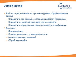 Domain testing

 Работа с программным продуктом на уровне обрабатываемых
    данных
    – Определить все данные, с которыми работает программа
    – Определить, какие данные надо протестировать
    – Определить какие данные надо тестировать в комбинации
   Включает:
    – Декомпозицию
    – Определение классов эквивалентности
    – Анализ граничных значений
    – Обработку ошибок




                                                              9
 