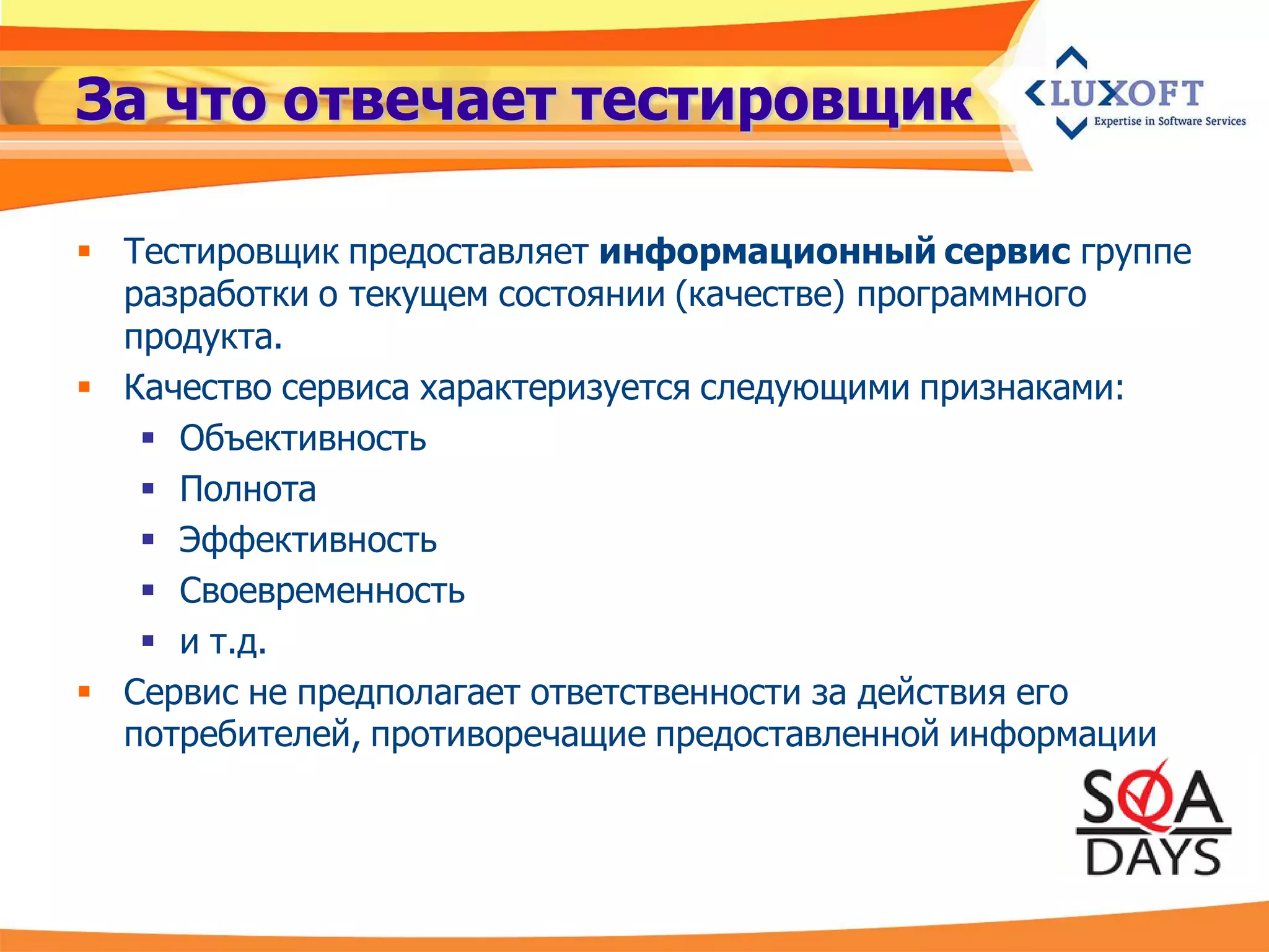 За что отвечает тестировщик

 Тестировщик предоставляет информационный сервис группе
  разработки о текущем состоянии (качестве) программного
  продукта.
 Качество сервиса характеризуется следующими признаками:
    Объективность
    Полнота
    Эффективность
    Своевременность
    и т.д.
 Сервис не предполагает ответственности за действия его
  потребителей, противоречащие предоставленной информации
 