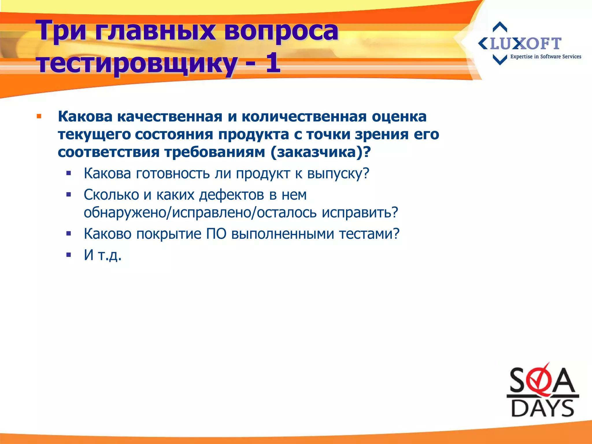 Три главных вопроса
тестировщику - 1
   Какова качественная и количественная оценка
    текущего состояния продукта с точки зрения его
    соответствия требованиям (заказчика)?
      Какова готовность ли продукт к выпуску?
      Сколько и каких дефектов в нем
       обнаружено/исправлено/осталось исправить?
      Каково покрытие ПО выполненными тестами?
      И т.д.
 