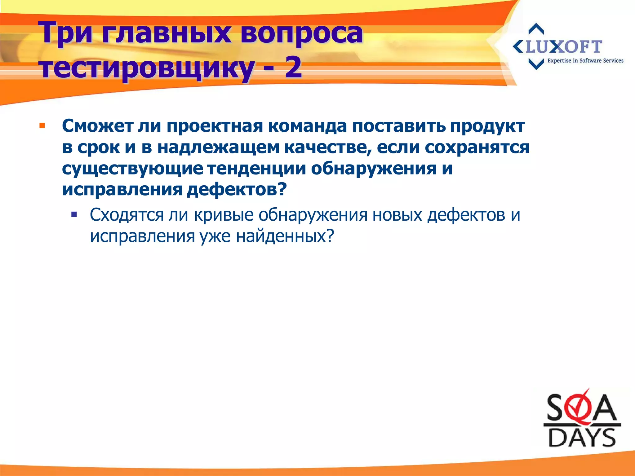 Три главных вопроса
тестировщику - 2
 Сможет ли проектная команда поставить продукт
  в срок и в надлежащем качестве, если сохранятся
  существующие тенденции обнаружения и
  исправления дефектов?
    Сходятся ли кривые обнаружения новых дефектов и
     исправления уже найденных?
 