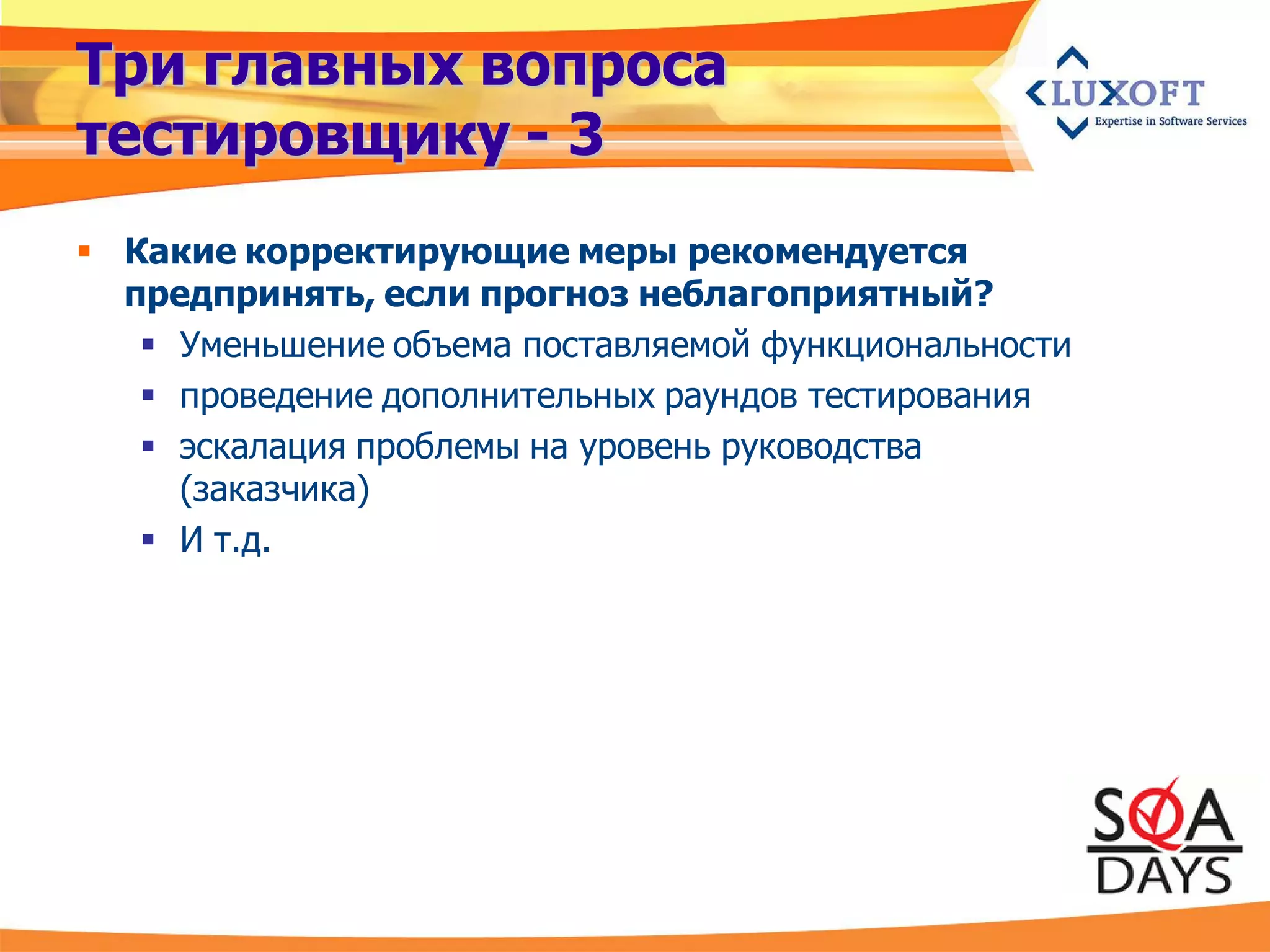 Три главных вопроса
тестировщику - 3
 Какие корректирующие меры рекомендуется
  предпринять, если прогноз неблагоприятный?
    Уменьшение объема поставляемой функциональности
    проведение дополнительных раундов тестирования
    эскалация проблемы на уровень руководства
     (заказчика)
    И т.д.
 