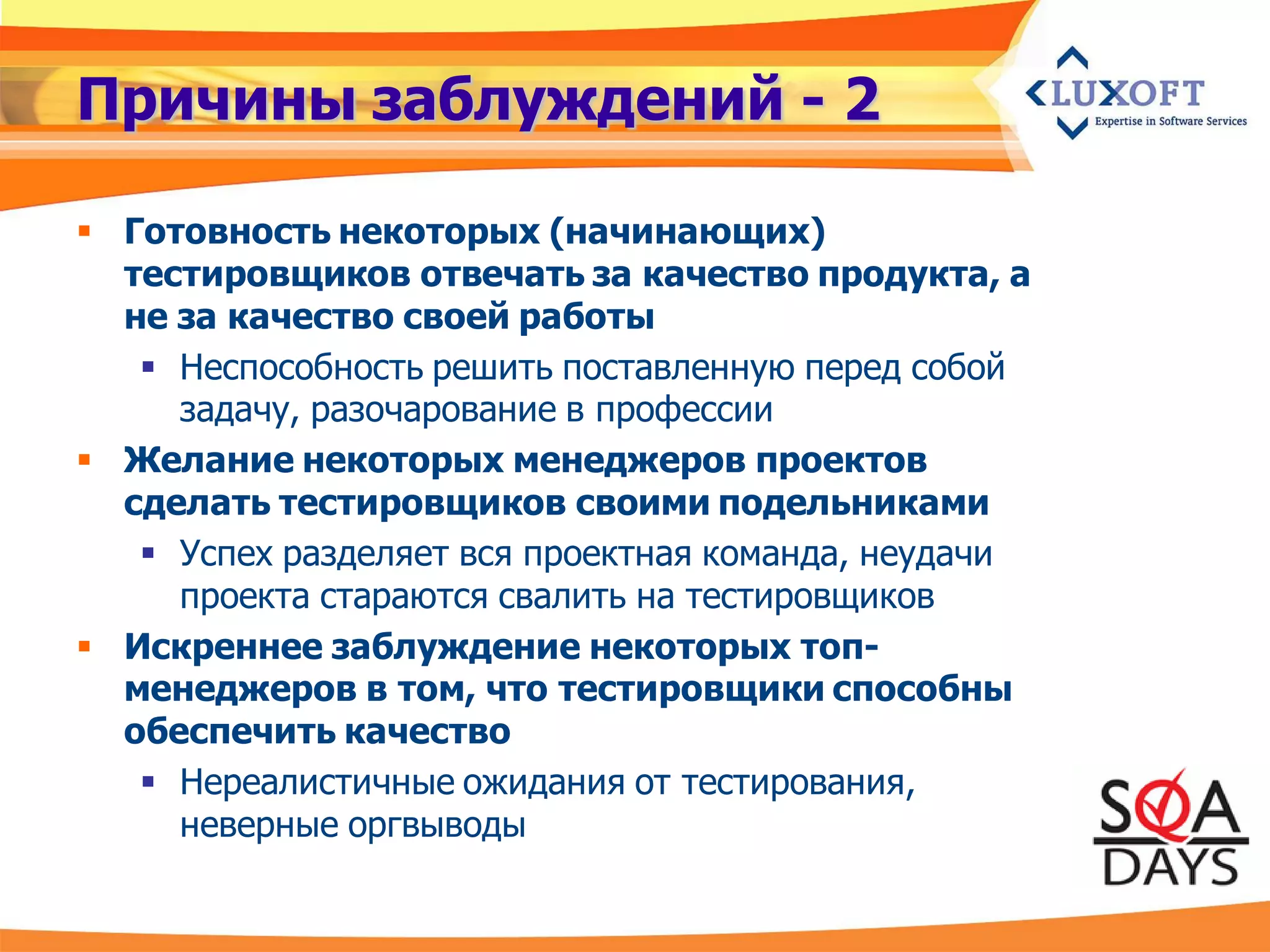 Причины заблуждений - 2

 Готовность некоторых (начинающих)
  тестировщиков отвечать за качество продукта, а
  не за качество своей работы
    Неспособность решить поставленную перед собой
     задачу, разочарование в профессии
 Желание некоторых менеджеров проектов
  сделать тестировщиков своими подельниками
    Успех разделяет вся проектная команда, неудачи
     проекта стараются свалить на тестировщиков
 Искреннее заблуждение некоторых топ-
  менеджеров в том, что тестировщики способны
  обеспечить качество
    Нереалистичные ожидания от тестирования,
     неверные оргвыводы
 