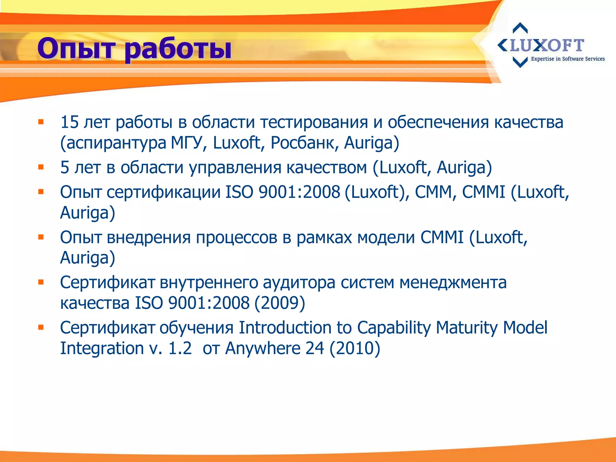 Опыт работы

 15 лет работы в области тестирования и обеспечения качества
  (аспирантура МГУ, Luxoft, Росбанк, Auriga)
 5 лет в области управления качеством (Luxoft, Auriga)
 Опыт cертификации ISO 9001:2008 (Luxoft), CMM, CMMI (Luxoft,
  Auriga)
 Опыт внедрения процессов в рамках модели CMMI (Luxoft,
  Auriga)
 Сертификат внутреннего аудитора систем менеджмента
  качества ISO 9001:2008 (2009)
 Сертификат обучения Introduction to Capability Maturity Model
  Integration v. 1.2 от Anywhere 24 (2010)
 