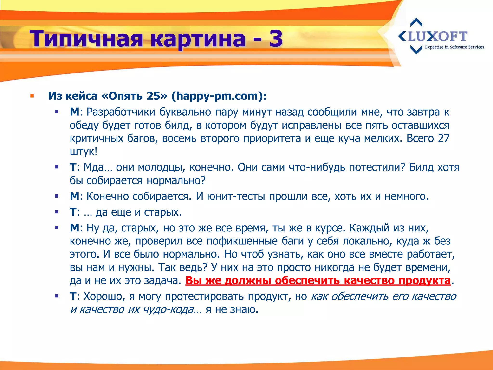 Типичная картина - 3

   Из кейса «Опять 25» (happy-pm.com):
      М: Разработчики буквально пару минут назад сообщили мне, что завтра к
        обеду будет готов билд, в котором будут исправлены все пять оставшихся
        критичных багов, восемь второго приоритета и еще куча мелких. Всего 27
        штук!
      Т: Мда… они молодцы, конечно. Они сами что-нибудь потестили? Билд хотя
        бы собирается нормально?
      М: Конечно собирается. И юнит-тесты прошли все, хоть их и немного.
      Т: … да еще и старых.
      М: Ну да, старых, но это же все время, ты же в курсе. Каждый из них,
        конечно же, проверил все пофикшенные баги у себя локально, куда ж без
        этого. И все было нормально. Но чтоб узнать, как оно все вместе работает,
        вы нам и нужны. Так ведь? У них на это просто никогда не будет времени,
        да и не их это задача. Вы же должны обеспечить качество продукта.
      Т: Хорошо, я могу протестировать продукт, но как обеспечить его качество
        и качество их чудо-кода… я не знаю.
 