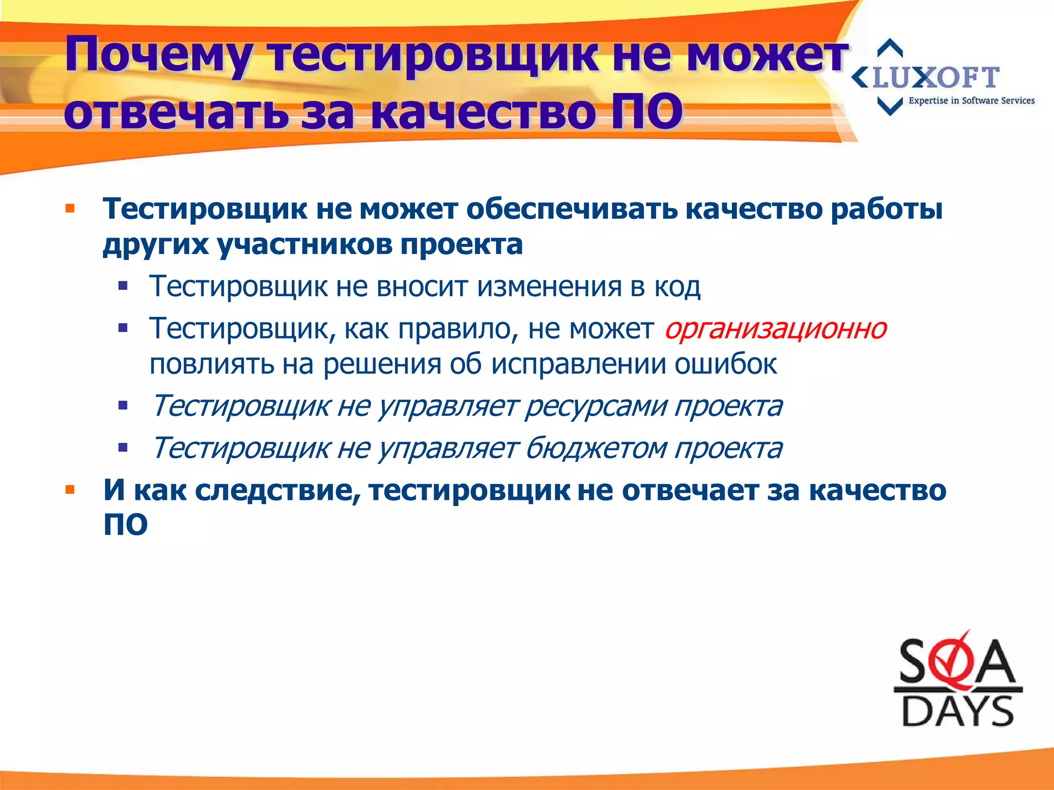 Почему тестировщик не может
отвечать за качество ПО
 Тестировщик не может обеспечивать качество работы
  других участников проекта
    Тестировщик не вносит изменения в код
    Тестировщик, как правило, не может организационно
     повлиять на решения об исправлении ошибок
    Тестировщик не управляет ресурсами проекта
    Тестировщик не управляет бюджетом проекта
 И как следствие, тестировщик не отвечает за качество
  ПО
 