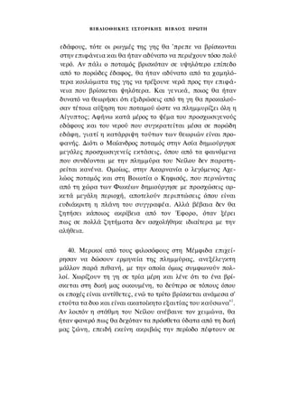 ΒΙΒΛΙΟΘΗΚΗΣ ΙΣΤΟΡΙΚΗΣ ΒΙΒΛΟΣ ΠΡΩΤΗ



εδάφους, τότε οι ρωγμές της γης θα 'πρεπε να βρίσκονται
στην επιφάνεια και θα ήταν αδύνατο να περιέχουν τόσο πολύ
νερό. Αν πάλι ο ποταμός βρισκόταν σε υψηλότερο επίπεδο
από το πορώδες έδαφος, θα ήταν αδύνατο από τα χαμηλό­
τερα κοιλώματα της γης να τρέξουνε νερά προς την επιφά­
νεια που βρίσκεται ψηλότερα. Και γενικά, ποιος θα ήταν
δυνατό να θεωρήσει ότι εξιδρώσεις από τη γη θα προκαλού­
σαν τέτοια αύξηση του ποταμού ώστε να πλημμυρίζει όλη η
Αίγυπτος; Αφήνω κατά μέρος το ψέμα του προσχωσιγενούς
εδάφους και του νερού που συγκρατείται μέσα σε πορώδη
εδάφη, γιατί η κατάρριψη τούτων των θεωριών είναι προ­
φανής. Διότι ο Μαίανδρος ποταμός στην Ασία δημιούργησε
μεγάλες προσχωσιγενείς εκτάσεις, όπου από τα φαινόμενα
που συνδέονται με την πλημμύρα του Νείλου δεν παρατη­
ρείται κανένα. Ομοίως, στην Ακαρνανία ο λεγόμενος Αχε­
λώος ποταμός και στη Βοιωτία ο Κηφισός, που περνώντας
από τη χώρα των Φωκέων δημιούργησε με προσχώσεις αρ­
κετά μεγάλη περιοχή, αποτελούν περιπτώσεις όπου είναι
ευδιάκριτη η πλάνη του συγγραφέα. Αλλά βέβαια δεν θα
ζητήσει κάποιος ακρίβεια από τον Έφορο, όταν ξέρει
πως σε πολλά ζητήματα δεν ασχολήθηκε ιδιαίτερα με την
αλήθεια.


    40. Μερικοί από τους φιλοσόφους στη Μέμφιδα επιχεί­
ρησαν να δώσουν ερμηνεία της πλημμύρας, ανεξέλεγκτη
μάλλον παρά πιθανή, με την οποία όμως συμφωνούν πολ­
λοί. Χωρίζουν τη γη σε τρία μέρη και λένε ότι το ένα βρί­
σκεται στη δική μας οικουμένη, το δεύτερο σε τόπους όπου
οι εποχές είναι αντίθετες, ενώ το τρίτο βρίσκεται ανάμεσα σ'
ετούτα τα δυο και είναι ακατοίκητο εξαιτίας του καύσωνα 6 2 .
Αν λοιπόν η στάθμη του Νείλου ανέβαινε τον χειμώνα, θα
ήταν φανερό πως θα δεχόταν τα πρόσθετα ύδατα από τη δική
μας ζώνη, επειδή εκείνη ακριβώς την περίοδο πέφτουν σε
 