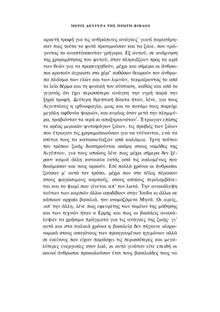 ΜΕΡΙΣ Δ Ε Υ Τ Ε Ρ Α ΤΗΣ ΠΡΩΤΗ Β Ι Β Λ Ο Υ


                                              1
 αρκετή τροφή για τις ανθρώπινες ανάγκες γιατί παρατήρη­
 σαν πως τούτο το φυτό προτιμούσαν και τα ζώα, που τρώ­
 γοντας το αναπτύσσονταν γρήγορα. Εξ αυτού, σε ανάμνηση
 της χρησιμότητας του φυτού, όταν πλησιάζουν προς τα ιερά
 των θεών για να προσευχηθούν, μέχρι και σήμερα οι άνθρω­
 ποι κρατούν άγρωστι στο χέρι" καθόσον θεωρούν τον άνθρω­
 πο πλάσμα των ελών και των λιμνών, τεκμαίροντας το από
 το λείο δέρμα και τη φυσική του σύσταση, καθώς και από το
 γεγονός ότι έχει περισσότερο ανάγκη την υγρή παρά την
 ξηρά τροφή. Δεύτερη θρεπτική δίαιτα ήταν, λένε, για τους
 Αιγυπτίους η ιχθυοφαγία, μιας και το ποτάμι τους παρείχε
 μεγάλη αφθονία ψαριών, και κυρίως όταν μετά την πλημμύ­
 ρα, τραβιόνταν τα νερά κι αποξηραινόταν3. Έτρωγαν επίσης
 το κρέας μερικών φυτοφάγων ζώων, τις προβιές των ζώων
 που έτρωγαν τις χρησιμοποιούσαν για να ντύνονται, ενώ τα
 σπίτια τους τα κατασκεύαζαν από καλάμια. Ίχνη τούτου
του τρόπου ζωής διατηρούνται ακόμη στους νομάδες της
Αιγύπτου, για τους οποίους λένε πως μέχρι σήμερα δεν ξέ­
 ρουν καμιά άλλη κατοικία εκτός από τις καλαμένιες που
δοκίμασαν και τους αρκούν. Επί πολλά χρόνια οι άνθρωποι
ζούσαν μ' αυτό τον τρόπο, μέχρι που στο τέλος πέρασαν
στους φαγώσιμους καρπούς, στους οποίους περιλαμβάνε­
ται και το ψωμί που γίνεται απ' τον λωτό. Την ανακάλυψη
τούτων των καρπών άλλοι αποδίδουν στην Ίσιδα κι άλλοι σε
κάποιον αρχαίο βασιλιά, τον ονομαζόμενο Μηνά. Οι ιερείς,
.απ' την άλλη, λένε πως εφευρέτης των τομέων της μάθησης
και των τεχνών ήταν ο Ερμής και πως οι βασιλείς ανακά­
λυψαν τα χρήσιμα πράγματα για τις ανάγκες της ζωής· γι'
αυτό και στα παλαιά χρόνια η βασιλεία δεν πήγαινε κληρο­
νομικά στους απογόνους των προηγουμένων ηγεμόνων αλλά
σε εκείνους που είχαν παράσχει τις περισσότερες και μεγα­
λύτερες ευεργεσίες στον λαό, κι αυτό γινόταν είτε επειδή οι
κοινοί άνθρωποι προκαλούσαν έτσι τους βασιλιάδες τους να
 