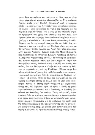 ΜΕΡΙΣ Δ Ε Υ Τ Ε Ρ Α ΤΗΣ ΠΡΩΤΗ Β Ι Β Λ Ο Υ



πτου. Τους κατανίκησε και ανάγκασε το έθνος τους να πλη­
 ρώνει φόρο έβενο, χρυσό και ελεφαντόδοντο. Στη συνέχεια,
έστειλε στόλο στην Ερυθρά θάλασσα" από τετρακόσια
πλοία —ο πρώτος των Αιγυπτίων που ναυπήγησε πολεμι­
κά πλοία— που κατέκτησε τα νησιά της περιοχής και τα
παράλια μέχρι την Ινδία- ενώ ο ίδιος με τον υπόλοιπο στρα­
τό προχώρησε διά ξηράς και υπέταξε όλη την Ασία. Δεν
έφτασε μόνο στις περιοχές που κατέκτησε αργότερα ο Αλέ­
ξανδρος ο Μακεδών, αλλά και σε λαούς που εκείνος δεν είδε.
Πέρασε τον Γάγγη ποταμό, διέσχισε όλη την Ινδία έως τον
Ωκεανό κι έφτασε στα έθνη των Σκυθών μέχρι τον ποταμό
Τάναϊ 18 που χ (ορίζει Ευρώπη και Ασία" ήταν τότε που, όπως
λένε, μερικοί Αιγύπτιοι έμειναν εκεί, στη Μαιώτιδα λίμνη,
και συνέστησαν το έθνος των Κόλχων. Απόδειξη ότι τούτος
ο λαός είναι Αιγυπτιακός αποτελεί το γεγονός ότι οι άνθρω­
ποι κάνουν περιτομή όπως και στην Αίγυπτο, έθιμο που
διατηρήθηκε στους αποίκους όπως ακριβώς και στους Ιου­
δαίους. Με τον ίδιο τρόπο, υπέταξε και την υπόλοιπη Ασία
και τις περισσότερες από τις Κυκλάδες. Πέρασε στην Ευ­
ρώπη, αλλά διατρέχοντας όλη τη Θράκη κινδύνευσε να χάσει
τη στρατιά του από την έλλειψη τροφής και το δύσβατο των
τόπων. Εξ αυτού, έθεσε το όριο της εκστρατείας του στη
Θράκη κι έστησε στήλες σε πολλά από τα μέρη που κατέ­
κτησε" τούτες οι στήλες είχαν γραμμένα με αιγυπτιακά
γράμματα, τα λεγόμενα ιερά, τα εξής: «Τούτη τη χώρα
την κατέκτησε με τα όπλα του ο Σεσόωσις, ο βασιλεύς βα­
σιλέων και δεσπότης δεσποτών». Στους πολεμικούς λαούς
κατασκεύαζε τη στήλη σε αναπαράσταση ανδρικού μορίου,
ενώ στους ταπεινούς και δειλούς σε αναπαράσταση γυναι­
κείου αιδοίου, θεωρώντας ότι το φρόνημα του κάθε λαού
θα δηλώνεται καθαρά στις επόμενες γενιές από το κυριότε­
ρο μέρος του σώματος. Σε μερικά μέρη έστησε και δικό του
άγαλμα, πέτρινο, να κρατάει τόξα και λόγχη, ύψους τεσσά-
 