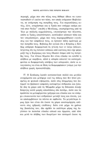 ΜΕΡΙΣ Δ Ε Υ Τ Ε Ρ Α ΤΗΣ ΠΡΩΤΗ Β Ι Β Λ Ο Υ



περιοχή, μέχρι που στο τέλος τους δόθηκε άδεια να εγκα­
τασταθούν σ' εκείνο τον τόπο, τον οποίο ονόμασαν Βαβυλώ­
να, σε ανάμνηση της πατρίδας τους. Για παραπλήσιες αι­
τίες, λένε, ονομάστηκε και η Τροία που υπάρχει ακόμη κο­
ντά στον Νείλο19- επειδή ο Μενέλαος, επιστρέφοντας από το
Ίλιο με πολλούς αιχμαλώτους, επισκέφτηκε την Αίγυπτο,
οπότε οι Τρώες αποστάτησαν, κατέλαβαν κάποιον τόπο και
τον υπεράσπιζαν, μέχρι που τους παραχωρήθηκαν εγγυή­
σεις για την ασφάλεια τους, κι έχτισαν πόλη ομώνυμη με
την πατρίδα τους. Βεβαίως δεν αγνοώ ότι ο Κτησίας ο Κνί-
διος ιστόρησε διαφορετικά τη γένεση των εν λόγω πόλεων,
λέγοντας ότι τις έκτισαν κάποιοι από εκείνους που είχε φέρει
μαζί της η Σεμίραμις και τους έδωσαν όνομα από τις πατρί­
δες τους. Για τέτοια θέματα δεν είναι εύκολο να εκτεθεί η
αλήθεια με ακρίβεια, αλλά η ιστορία απαιτεί να καταγρά­
φονται οι διαφορετικές απόψεις των ιστορικών, ώστε οι α­
ναγνώστες να είναι σε θέση να διαμορφώσουν γνώμη για την
αλήθεια χωρίς προκατάληψη.

    57. Ο Σεσόωσις λοιπόν κατασκεύασε πολλά και μεγάλα
αναχώματα και μετέφερε εκεί τις πόλεις που δεν ήταν χτι­
σμένες σε φυσικά υψώματα, ώστε στις πλημμύρες του πο­
ταμού να βρίσκουν ασφαλές καταφύγιο άνθρωποι και ζώα.
Σε όλη τη χώρα από τη Μέμφιδα μέχρι τη θάλασσα άνοιξε
διώρυγες κατά μικρές αποστάσεις στο ποτάμι, ώστε και τα
προϊόντα να μεταφέρονται γρήγορα και εύκολα και να υπάρ­
χει επικοινωνία των ανθρώπων μεταξύ τους και άνεση, για
να απολαμβάνουν τα πάντα σε αφθονία. Το μεγαλύτερο ό­
μως έργο του είναι ότι έκανε τη χώρα ακαταμάχητη απέ­
ναντι στις εχθρικές επιθέσεις· διότι ενώ μέχρι τα χρόνια
της βασιλείας του, όλο σχεδόν το καλύτερο μέρος της Αι­
γύπτου το πατούσε εύκολα ιππικό και άρματα, από τότε
και μετά το πλήθος των διωρύγων του ποταμού έκανε τη
 