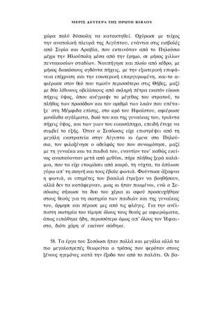 ΜΕΡΙΣ Δ Ε Υ Τ Ε Ρ Α ΤΗΣ ΠΡΩΤΗ Β Ι Β Λ Ο Υ



χώρα πολύ δύσκολη να κατακτηθεί. Οχύρωσε με τείχος
την ανατολική πλευρά της Αιγύπτου, ενάντια στις εισβολές
από Συρία και Αραβία, που εκτεινόταν από το Πηλούσιο
μέχρι την Ηλιούπολη μέσα από την έρημο, σε μήκος χιλίων
πεντακοσίων σταδίων. Ναυπήγησε και πλοίο από κέδρο, με
μήκος διακόσιους ογδόντα πήχεις, με την εξωτερική επιφά­
νεια επίχρυση και την εσωτερική επαργυρωμένη, και-το α­
φιέρωσε στον θεό που τιμούν περισσότερο στις Θήβες, μαζί
με δύο λίθινους οβελίσκους από σκληρή πέτρα εκατόν είκοσι
πήχεις ύψος, όπου ανέγραψε το μέγεθος του στρατού, το
πλήθος των προσόδων και τον αριθμό των λαών που υπέτα­
ξε - στη Μέμφιδα επίσης, στο ιερό του Ηφαίστου, αφιέρωσε
μονόλιθα αγάλματα, δικό του και της γυναίκας του, τριάντα
πήχεις ύψος, και των γιων του εικοσάπηχα, επειδή έτυχε να
συμβεί το εξής. Όταν ο Σεσόωσις είχε επιστρέψει από τη
μεγάλη εκστρατεία στην Αίγυπτο κι έμενε στο Πηλού­
σιο, τον φιλοξένησε ο αδελφός του που συνωμότησε, μαζί
με τη γυναίκα και τα παιδιά του, εναντίον του' καθώς εκεί­
νος αναπαύονταν μετά από μεθύσι, πήρε πλήθος ξερά καλά­
μια, που τα είχε ετοιμάσει από καιρό, τη νύχτα, τα άπλωσε
γύρω απ' τη σκηνή και τους έβαλε φωτιά. Φούντωσε άξαφνα
η φωτιά, οι υπηρέτες του βασιλιά έτρεξαν να βοηθήσουν,
αλλά δεν τα κατάφερναν, μιας κι ήταν πιωμένοι, ενώ ο Σε-
σόωσις σήκωσε τα δυο του χέρια κι αφού προσευχήθηκε
στους θεούς για τη σωτηρία των παιδιών και της γυναίκας
του, όρμησε και πέρασε μες από τις φλόγες. Για την ανέλ­
πιστη σωτηρία του τίμησε όλους τους θεούς με αφιερώματα,
όπως ειπώθηκε ήδη, περισσότερο όμως απ' όλους τον Ήφαι­
στο, διότι χάρη σ' εκείνον σώθηκε.


   58. Τα έργα του Σεσόωσι ήταν πολλά και μεγάλα αλλά το
πιο μεγαλοπρεπές θεωρείται ο τρόπος που φερόταν στους
ξένους ηγεμόνες κατά την έξοδο του από το παλάτι. Οι βα-
 
