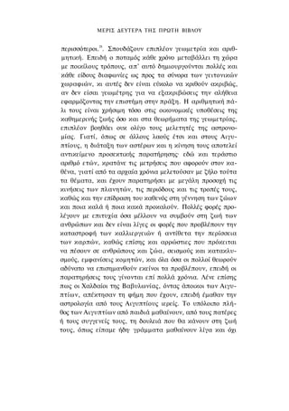 ΜΕΡΙΣ ΔΕΥΤΕΡΑ ΤΗΣ ΠΡΩΤΗ ΒΙΒΛΟΥ


περισσότεροι.28. Σπουδάζουν επιπλέον γεωμετρία και αριθ­
 μητική. Επειδή ο ποταμός κάθε χρόνο μεταβάλλει τη χώρα
 με ποικίλους τρόπους, απ' αυτό δημιουργούνται πολλές και
κάθε είδους διαφωνίες ως προς τα σύνορα των γειτονικών
χωραφιών, κι αυτές δεν είναι εύκολο να κριθούν ακριβώς,
αν δεν είσαι γεωμέτρης για να εξακριβώσεις την αλήθεια
εφαρμόζοντας την επιστήμη στην πράξη. Η αριθμητική πά­
λι τους είναι χρήσιμη τόσο στις οικονομικές υποθέσεις της
καθημερινής ζωής όσο και στα θεωρήματα της γεωμετρίας,
επιπλέον βοηθάει ουκ ολίγο τους μελετητές της αστρονο­
μίας. Γιατί, όπως σε άλλους λαούς έτσι και στους Αιγυ­
πτίους, η διάταξη των αστέρων και η κίνηση τους αποτελεί
αντικείμενο προσεκτικής παρατήρησης· εδώ και τεράστιο
αριθμό ετών, κρατάνε τις μετρήσεις που αφορούν στον κα­
θένα, γιατί από τα αρχαία χρόνια μελετούσαν με ζήλο τούτα
τα θέματα, και έχουν παρατηρήσει με μεγάλη προσοχή τις
κινήσεις των πλανητών, τις περιόδους και τις τροπές τους,
καθώς και την επίδραση του καθενός στη γέννηση των ζώων
και ποια καλά ή ποια κακά προκαλούν. Πολλές φορές προ­
λέγουν με επιτυχία όσα μέλλουν να συμβούν στη ζωή των
ανθρώπων και δεν είναι λίγες οι φορές που προβλέπουν την
καταστροφή των καλλιεργειών ή αντίθετα την περίσσεια
των καρπών, καθώς επίσης και αρρώστιες που πρόκειται
να πέσουν σε ανθρώπους και ζώα, σεισμούς και κατακλυ­
σμούς, εμφανίσεις κομητών, και όλα όσα οι πολλοί θεωρούν
αδύνατο να επισημανθούν εκείνοι τα προβλέπουν, επειδή οι
παρατηρήσεις τους γίνονται επί πολλά χρόνια. Λένε επίσης
πως οι Χαλδαίοι της Βαβυλωνίας, όντας άποικοι των Αιγυ­
πτίων, απέκτησαν τη φήμη που έχουν, επειδή έμαθαν την
αστρολογία από τους Αιγυπτίους ιερείς. Το υπόλοιπο πλή­
θος των Αιγυπτίων από παιδιά μαθαίνουν, από τους πατέρες
ή τους συγγενείς τους, τη δουλειά που θα κάνουν στη ζωή
τους, όπως είπαμε ήδη· γράμματα μαθαίνουν λίγα και όχι
 