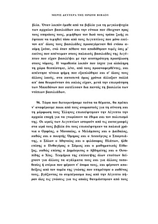ΜΕΡΙΣ Δ Ε Υ Τ Ε Ρ Α ΤΗΣ ΠΡΩΤΗ Β Ι Β Λ Ο Υ



βλία. Όταν λοιπόν έμαθε από τα βιβλία για τη μεγαλοψυχία
των αρχαίων βασιλιάδων και την εύνοια που έδειχναν προς
τους υπηκόους τους, μιμήθηκε τον δικό τους τρόπο ζωής κι
έφτασε να τιμηθεί τόσο από τους Αιγυπτίους που μόνο εκεί­
νον απ' όλους τους βασιλιάδες προσαγόρευαν θεό ενόσω α­
κόμη ζούσε, ενώ όταν πέθανε του αποδόθηκαν τιμές ίσες μ'
εκείνες που απένειμαν στους παλαιούς βασιλιάδες της Αιγύ­
πτου που είχαν βασιλέψει με την αυστηρότερη προσήλωση
στους νόμους. Η νομοθεσία λοιπόν που ίσχυε για ολόκληρη
τη χώρα θεσπίστηκε, λένε, από τους προαναφερθέντες, και
απέκτησε τέτοια φήμη που εξαπλώθηκε και σ' όλους τους
άλλους λαούς, στα κατοπινά όμως χρόνια άλλαξαν πολλά
απ' όσα θεωρούνταν ότι καλώς είχαν, μετά την επικράτηση
των Μακεδόνων που κατέλυσαν δια παντός τη βασιλεία των
ντόπιων βασιλιάδων.


   96. Τώρα που διευκρινήσαμε τούτα τα θέματα, θα πρέπει
ν' αναφέρουμε ποιοι από τους ονομαστούς για τη σύνεση και
τη μόρφωση τους Έλληνες επισκέφτηκαν την Αίγυπτο την
αρχαία εποχή για να γνωρίσουν τα έθιμα και τον πολιτισμό
της. Οι ιερείς των Αιγυπτίων ιστορούν από τις καταγραφές
στα ιερά τους βιβλία ότι τους επισκέφτηκαν τα παλαιά χρό­
νια ο Ορφέας, ο Μουσαίος, ο Μελάμπους και ο Δαίδαλος,
καθώς και ο ποιητής Όμηρος και ο Λυκούργος ο Σπαρτιά­
της, ο Σόλων ο Αθηναίος και ο φιλόσοφος Πλάτων, ήλθε
επίσης ο Πυθαγόρας ο Σάμιος και ο μαθηματικός Εύδο-
ξος, καθώς επίσης ο Δημόκριτος ο Αβδηρίτης και ο Οινο-
πίδης ο Χίος. Τεκμήρια της επίσκεψης όλων ετούτων δεί­
χνουν για άλλους τα αγάλματα τους και για άλλους τοπο­
θεσίες ή κτίρια που φέρουν τ' όνομα τους, και φέρνουν απο­
δείξεις από τον τομέα της γνώσης που υπηρέτησε ο καθένας
τους, βγάζοντας το συμπέρασμα πως από την Αίγυπτο πή­
ραν όλες τις γνώσεις για τις οποίες θαυμάστηκαν από τους
 